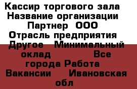 Кассир торгового зала › Название организации ­ Партнер, ООО › Отрасль предприятия ­ Другое › Минимальный оклад ­ 18 750 - Все города Работа » Вакансии   . Ивановская обл.